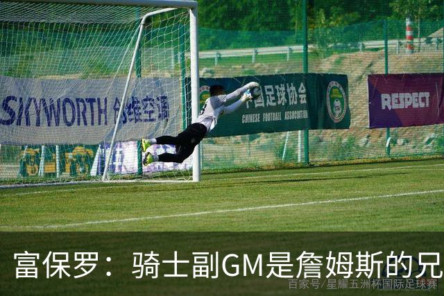 富保罗：骑士副GM是詹姆斯的兄弟极为关键 不利之处在于没了加兰