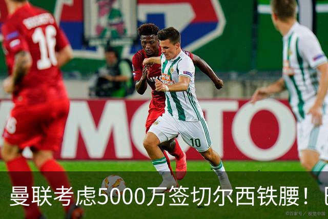 曼联考虑5000万签切尔西铁腰！巴莱巴恐亦被截胡，布莱顿给出具体要价