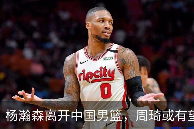 杨瀚森离开中国男篮，周琦或有望重返国家队