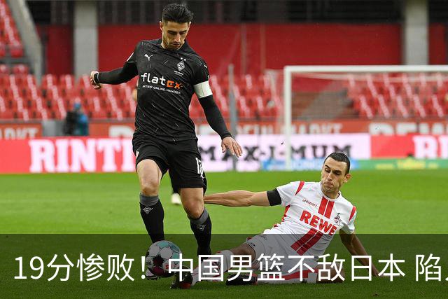 19分惨败！中国男篮不敌日本 陷入生死战，出线资格岌岌可危！